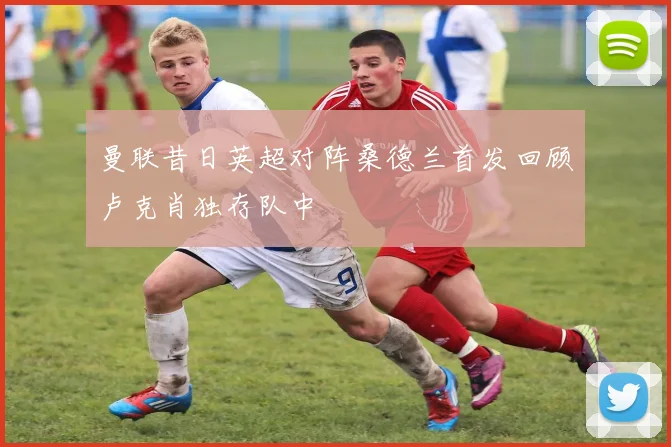 曼联昔日英超对阵桑德兰首发回顾卢克肖独存队中