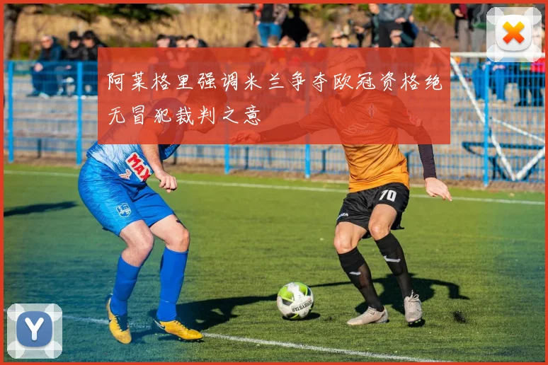 阿莱格里强调米兰争夺欧冠资格绝无冒犯裁判之意