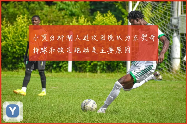 小莫分析湖人进攻困境认为东契奇持球和缺乏跑动是主要原因