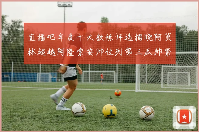 直播吧年度十大教练评选揭晓阿莫林超越阿隆索安帅位列第三瓜帅紧随其后