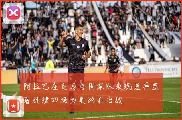 阿拉巴在皇马与国家队表现差异显著连续四场为奥地利出战