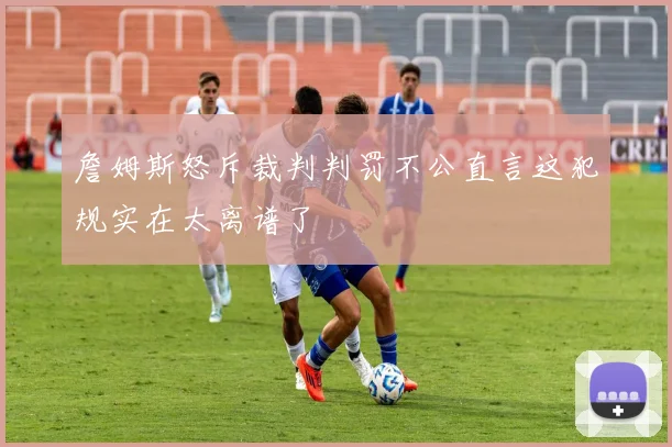 詹姆斯怒斥裁判判罚不公直言这犯规实在太离谱了