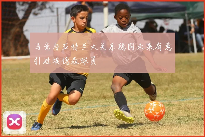马竞与亚特兰大关系稳固未来有意引进埃德森球员