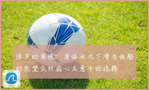 保罗的困境：身体状况下滑与快船的失望交织成心灰意冷的选择