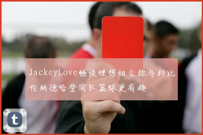 JackeyLove畅谈理想组合称与科比伦纳德哈登同队篮球更有趣