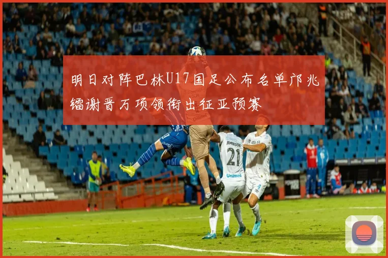 明日对阵巴林U17国足公布名单邝兆镭谢晋万项领衔出征亚预赛