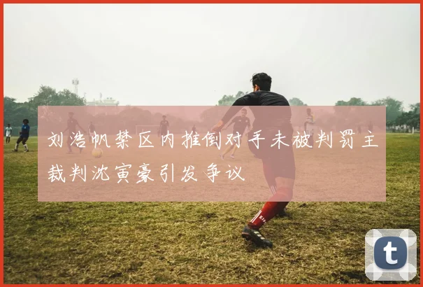 刘浩帆禁区内推倒对手未被判罚主裁判沈寅豪引发争议