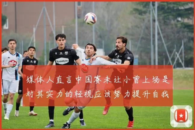 媒体人直言中国赛未让小曾上场是对其实力的轻视应该努力提升自我