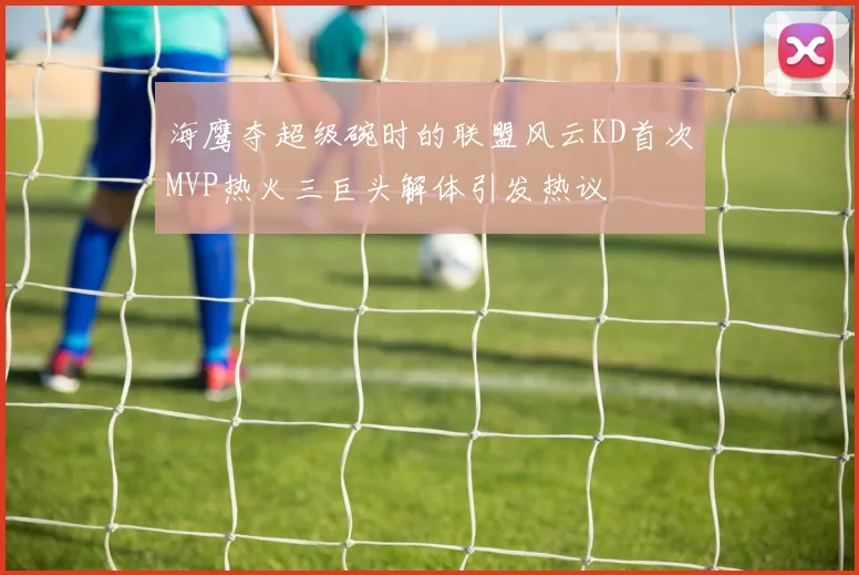 海鹰夺超级碗时的联盟风云KD首次MVP热火三巨头解体引发热议