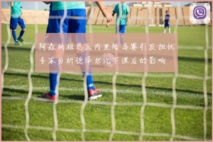 阿森纳租恩瓦内里给马赛引发担忧专家分析德泽尔比下课后的影响