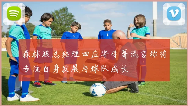 森林狼总经理回应字母哥流言称将专注自身发展与球队成长