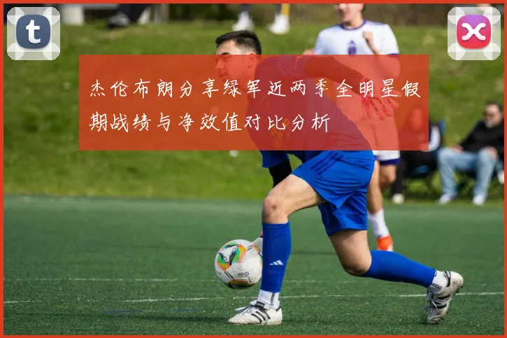杰伦布朗分享绿军近两季全明星假期战绩与净效值对比分析