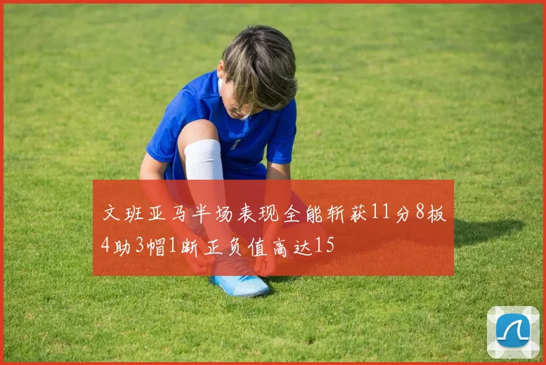 文班亚马半场表现全能斩获11分8板4助3帽1断正负值高达15